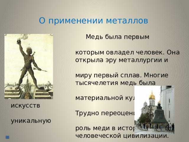 О применении металлов  Медь была первым металлом,  которым овладел человек. Она  открыла эру металлургии и дала  миру первый сплав. Многие  тысячелетия медь была основой  материальной культуры и искусств  Трудно переоценить уникальную  роль меди в истории  человеческой цивилизации. 