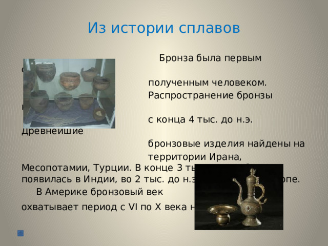 Из истории сплавов  Бронза была первым сплавом,  полученным человеком.  Распространение бронзы началось  с конца 4 тыс. до н.э. Древнейшие  бронзовые изделия найдены на  территории Ирана, Месопотамии, Турции. В конце 3 тыс. до н.э. бронза появилась в Индии, во 2 тыс. до н.э. – в Китае и Европе.  В Америке бронзовый век охватывает период с VI по Х века н.э.  