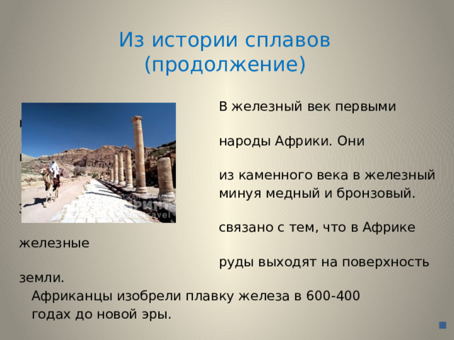 Из истории сплавов  (продолжение)  В железный век первыми пришли  народы Африки. Они перешагнули  из каменного века в железный  минуя медный и бронзовый. Это  связано с тем, что в Африке железные  руды выходят на поверхность земли.  Африканцы изобрели плавку железа в 600-400  годах до новой эры. 