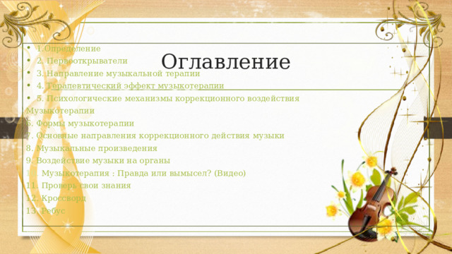 Оглавление 1.Определение 2. Первооткрыватели 3. Направление музыкальной терапии 4. Терапевтический эффект музыкотерапии 5. Психологические механизмы коррекционного воздействия Музыкотерапии 6. Формы музыкотерапии 7. О сновные направления коррекционного действия музыки 8. Музыкальные произведения 9. Воздействие музыки на органы 10. Музыкотерапия : Правда или вымысел? (Видео) 11. Проверь свои знания 12. Кроссворд 13. Ребус 