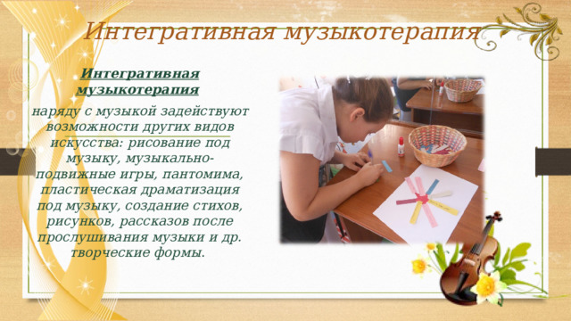 Интегративная музыкотерапия Интегративная музыкотерапия  наряду с музыкой задействуют возможности других видов искусства: рисование под музыку, музыкально-подвижные игры, пантомима, пластическая драматизация под музыку, создание стихов, рисунков, рассказов после прослушивания музыки и др. творческие формы . 