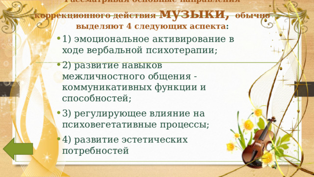 Рассматривая основные направления коррекционного действия музыки, обычно выделяют 4 следующих аспекта :   1) эмоциональное активирование в ходе вербальной психотерапии; 2) развитие навыков межличностного общения - коммуникативных функции и способностей; 3) регулирующее влияние на психовегетативные процессы; 4) развитие эстетических потребностей  