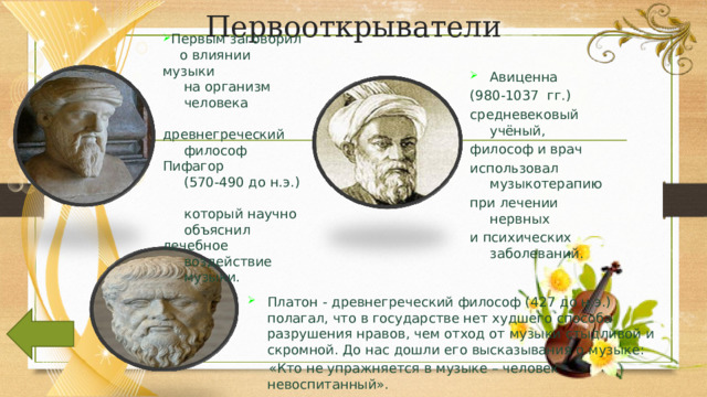 Первооткрыватели Первым заговорил  о влиянии музыки  на организм  человека  древнегреческий  философ Пифагор  (570-490 до н.э.)   который научно  объяснил лечебное  воздействие  музыки. Авиценна (980-1037 гг.) средневековый учёный, философ и врач использовал музыкотерапию при лечении нервных и психических заболеваний.   Платон - древнегреческий философ (427 до н.э.) полагал, что в государстве нет худшего способа разрушения нравов, чем отход от музыки стыдливой и скромной. До нас дошли его высказывания о музыке:  «Кто не упражняется в музыке – человек невоспитанный». 