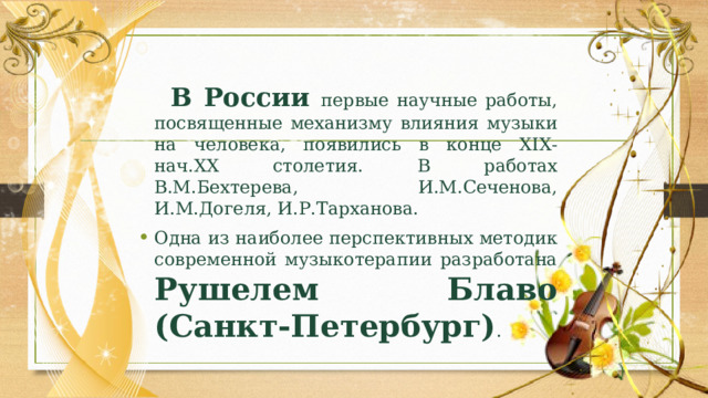  В России первые научные работы, посвященные механизму влияния музыки на человека, появились в конце ХІХ-нач.ХХ столетия. В работах В.М.Бехтерева, И.М.Сеченова, И.М.Догеля, И.Р.Тарханова. Одна из наиболее перспективных методик современной музыкотерапии разработана Рушелем Блаво (Санкт-Петербург) . 