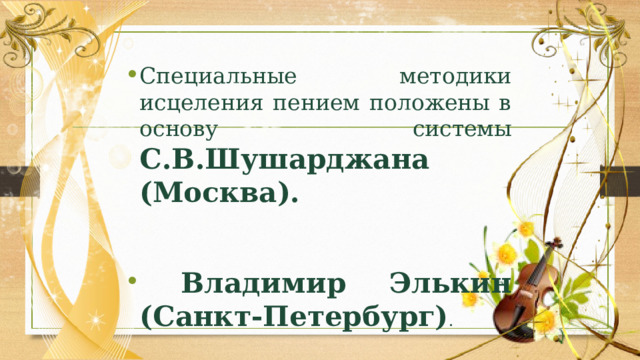 Специальные методики исцеления пением положены в основу системы С.В.Шушарджана (Москва).   Владимир Элькин (Санкт-Петербург) . 