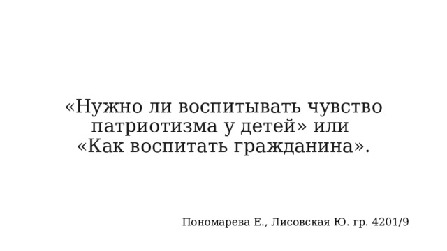 «Нужно ли воспитывать чувство патриотизма у детей» или  «Как воспитать гражданина».   Пономарева Е., Лисовская Ю. гр. 4201/9 