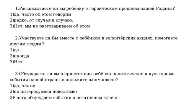 1.Рассказываете ли вы ребёнку о героическом прошлом нашей Родины? 1)да, часто об этом говорим 2)редко, от случая к случаю; 3)Нет, мы не разговариваем об этом  2.Участвуете ли Вы вместе с ребёнком в волонтёрских акциях, помогаете другим людям? 1)да 2)иногда 3)Нет  3.Обсуждаете ли вы в присутствии ребёнка политические и культурные события нашей страны в положительном ключе? 1)да, часто; 2)не интересуемся новостями; 3)часто обсуждаем события в негативном ключе 