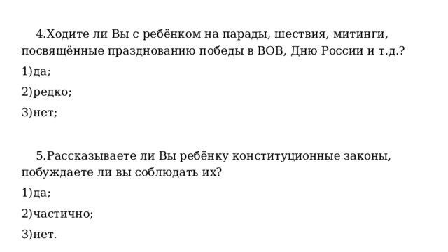  4.Ходите ли Вы с ребёнком на парады, шествия, митинги, посвящённые празднованию победы в ВОВ, Дню России и т.д.? 1)да; 2)редко; 3)нет;  5.Рассказываете ли Вы ребёнку конституционные законы, побуждаете ли вы соблюдать их? 1)да; 2)частично; 3)нет. 
