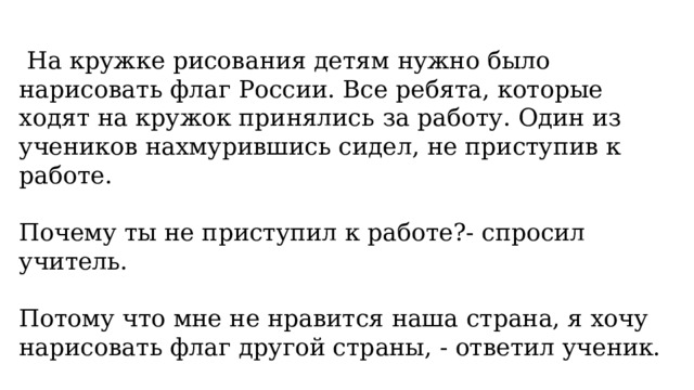  На кружке рисования детям нужно было нарисовать флаг России. Все ребята, которые ходят на кружок принялись за работу. Один из учеников нахмурившись сидел, не приступив к работе. ﻿﻿ Почему ты не приступил к работе?- спросил учитель. ﻿ Потому что мне не нравится наша страна, я хочу нарисовать флаг другой страны, - ответил ученик. 