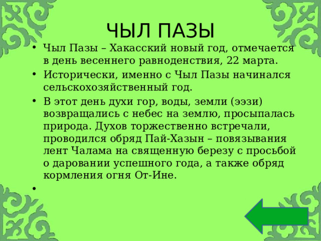 ЧЫЛ ПАЗЫ Чыл Пазы – Хакасский новый год, отмечается в день весеннего равноденствия, 22 марта. Исторически, именно с Чыл Пазы начинался сельскохозяйственный год. В этот день духи гор, воды, земли (ээзи) возвращались с небес на землю, просыпалась природа. Духов торжественно встречали, проводился обряд Пай-Хазын – повязывания лент Чалама на священную березу с просьбой о даровании успешного года, а также обряд кормления огня От-Ине. 
