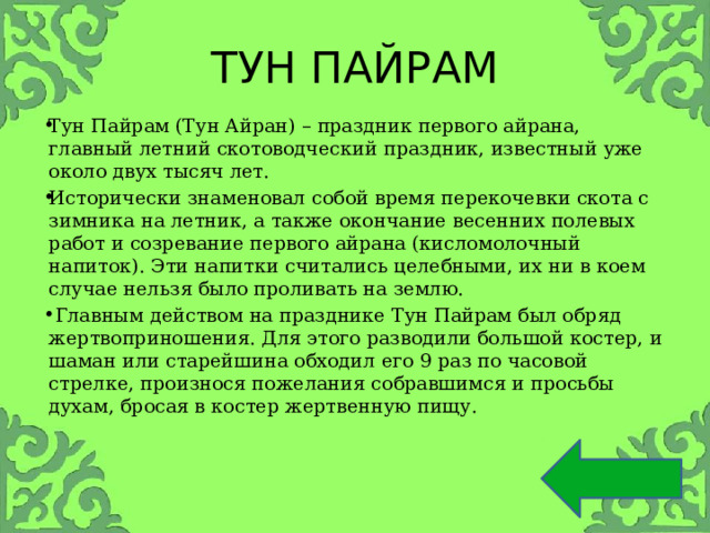 ТУН ПАЙРАМ Тун Пайрам (Тун Айран) – праздник первого айрана, главный летний скотоводческий праздник, известный уже около двух тысяч лет. Исторически знаменовал собой время перекочевки скота с зимника на летник, а также окончание весенних полевых работ и созревание первого айрана (кисломолочный напиток). Эти напитки считались целебными, их ни в коем случае нельзя было проливать на землю.  Главным действом на празднике Тун Пайрам был обряд жертвоприношения. Для этого разводили большой костер, и шаман или старейшина обходил его 9 раз по часовой стрелке, произнося пожелания собравшимся и просьбы духам, бросая в костер жертвенную пищу. 