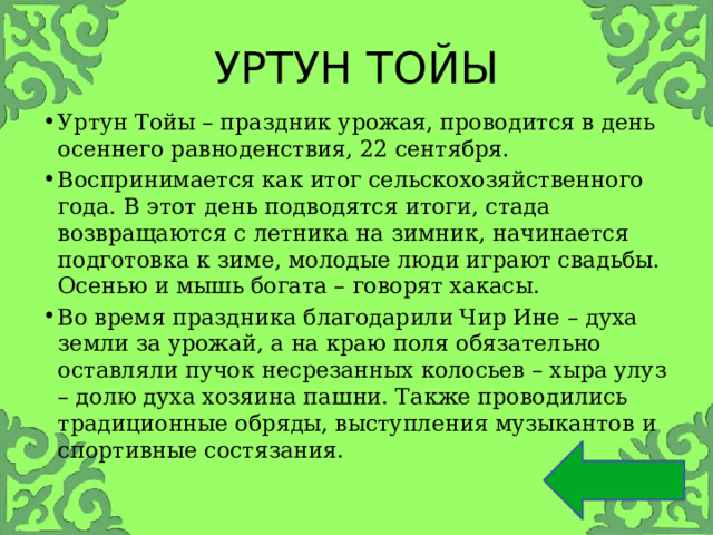 УРТУН ТОЙЫ Уртун Тойы – праздник урожая, проводится в день осеннего равноденствия, 22 сентября. Воспринимается как итог сельскохозяйственного года. В этот день подводятся итоги, стада возвращаются с летника на зимник, начинается подготовка к зиме, молодые люди играют свадьбы. Осенью и мышь богата – говорят хакасы. Во время праздника благодарили Чир Ине – духа земли за урожай, а на краю поля обязательно оставляли пучок несрезанных колосьев – хыра улуз – долю духа хозяина пашни. Также проводились традиционные обряды, выступления музыкантов и спортивные состязания.  