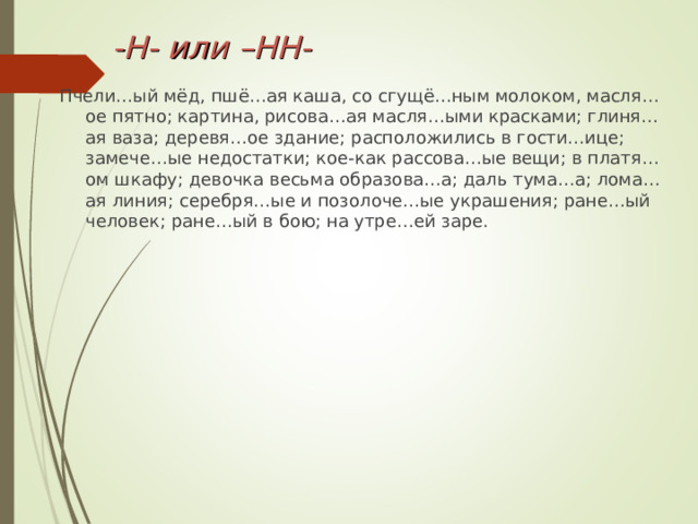 -Н- или –НН- Пчели…ый мёд, пшё…ая каша, со сгущё…ным молоком, масля…ое пятно; картина, рисова…ая масля…ыми красками; глиня…ая ваза; деревя…ое здание; расположились в гости…ице; замече…ые недостатки; кое-как рассова…ые вещи; в платя…ом шкафу; девочка весьма образова…а; даль тума…а; лома…ая линия; серебря…ые и позолоче…ые украшения; ране…ый человек; ране…ый в бою; на утре…ей заре. 
