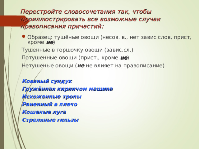 Перестройте словосочетания так, чтобы проиллюстрировать все возможные случаи правописания причастий: Образец: тушёные овощи (несов. в., нет завис.слов, прист, кроме не ) Тушенные в горшочку овощи (завис.сл.) Потушенные овощи (прист., кроме не ) Нетушеные овощи ( не не влияет на правописание) Кованый сундук Гружённая кирпичом машина Исхоженные тропы Раненный в плечо Кошеные луга Стреляные гильзы 