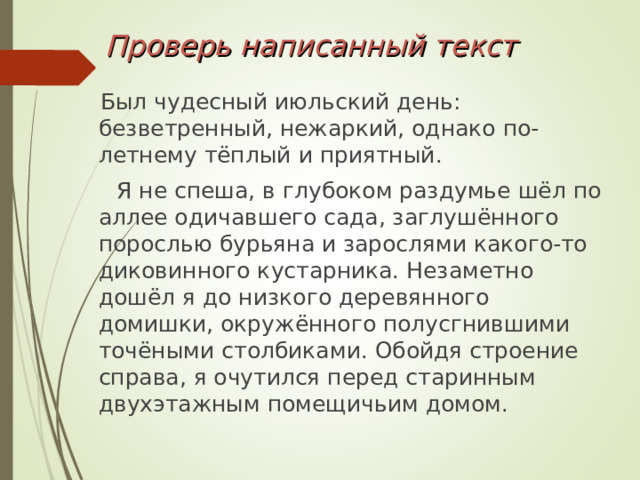 Проверь написанный текст  Был чудесный июльский день: безветренный, нежаркий, однако по-летнему тёплый и приятный.  Я не спеша, в глубоком раздумье шёл по аллее одичавшего сада, заглушённого порослью бурьяна и зарослями какого-то диковинного кустарника. Незаметно дошёл я до низкого деревянного домишки, окружённого полусгнившими точёными столбиками. Обойдя строение справа, я очутился перед старинным двухэтажным помещичьим домом. 