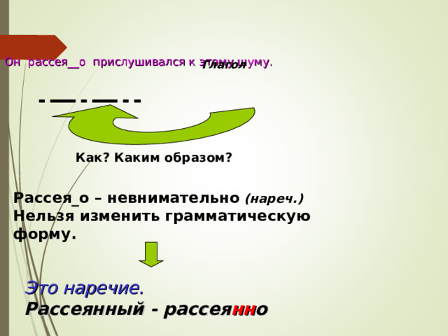 Он рассея__о прислушивался к этому шуму. Глагол Как? Каким образом? Рассея_о – невнимательно  (нареч.) Нельзя изменить грамматическую форму. Это наречие.  Рассеянный - рассея нн о  