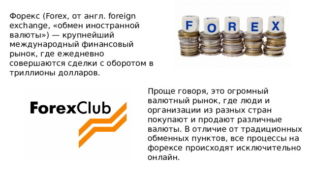 Форекс (Forex, от англ. foreign exchange, «обмен иностранной валюты») — крупнейший международный финансовый рынок, где ежедневно совершаются сделки с оборотом в триллионы долларов.  Проще говоря, это огромный валютный рынок, где люди и организации из разных стран покупают и продают различные валюты. В отличие от традиционных обменных пунктов, все процессы на форексе происходят исключительно онлайн. 