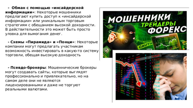  - Обман с помощью «инсайдерской информации» : Некоторые мошенники предлагают купить доступ к «инсайдерской информации» или уникальным торговым стратегиям с обещанием высокой доходности. В действительности это может быть просто уловка для вымогания денег.  - Схемы «Пирамида» и «Понци» : Некоторые компании могут предлагать участникам возможность инвестировать в какую-то систему торговли, обещая высокую доходность  - Псевдо-брокеры : Мошеннические брокеры могут создавать сайты, которые выглядят профессионально и привлекательно, но на самом деле они не являются лицензированными и даже не торгуют реальными валютами. 