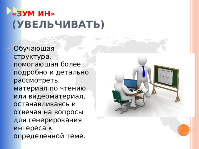«ЗУМ ИН»  (УВЕЛЬЧИВАТЬ) Обучающая структура, помогающая более подробно и детально рассмотреть материал по чтению или видеоматериал, останавливаясь и отвечая на вопросы для генерирования интереса к определенной теме. 