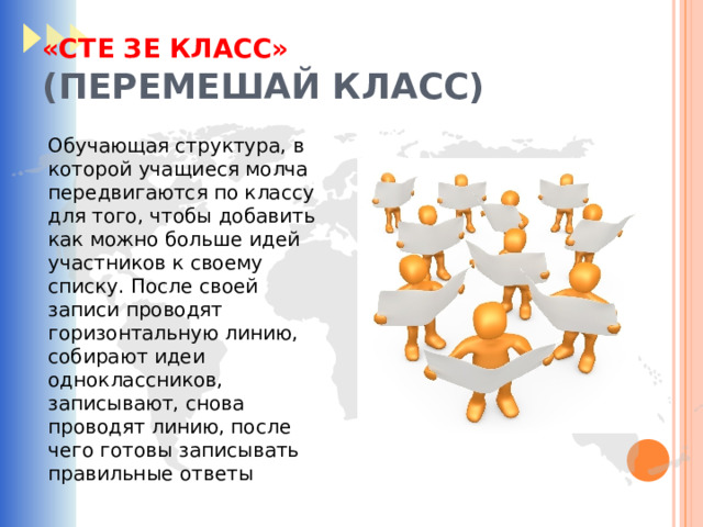 «СТЕ ЗЕ КЛАСС»  (ПЕРЕМЕШАЙ КЛАСС) Обучающая структура, в которой учащиеся молча передвигаются по классу для того, чтобы добавить как можно больше идей участников к своему списку. После своей записи проводят горизонтальную линию, собирают идеи одноклассников, записывают, снова проводят линию, после чего готовы записывать правильные ответы 