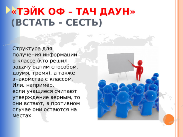 «ТЭЙК ОФ – ТАЧ ДАУН»    (ВСТАТЬ - СЕСТЬ) Структура для получения информации о классе (кто решил задачу одним способом, двумя, тремя), а также знакомства с классом. Или, например, если учащиеся считают утверждение верным, то они встают, в противном случае они остаются на местах. 