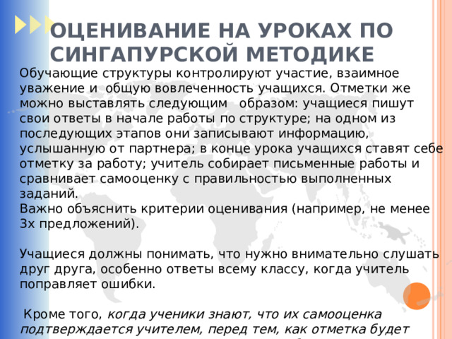 ОЦЕНИВАНИЕ НА УРОКАХ ПО СИНГАПУРСКОЙ МЕТОДИКЕ Обучающие структуры контролируют участие, взаимное уважение и общую вовлеченность учащихся. Отметки же можно выставлять следующим образом: учащиеся пишут свои ответы в начале работы по структуре; на одном из последующих этапов они записывают информацию, услышанную от партнера; в конце урока учащихся ставят себе отметку за работу; учитель собирает письменные работы и сравнивает самооценку с правильностью выполненных заданий. Важно объяснить критерии оценивания (например, не менее 3х предложений). Учащиеся должны понимать, что нужно внимательно слушать друг друга, особенно ответы всему классу, когда учитель поправляет ошибки.  Кроме того, когда ученики знают, что их самооценка подтверждается учителем, перед тем, как отметка будет выставлена в журнал, они оценивают себя даже строже, чем сам учитель.  
