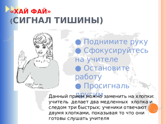 «ХАЙ ФАЙ»  ( СИГНАЛ ТИШИНЫ) ● Поднимите руку ● Сфокусируйтесь на учителе ● Остановите работу ● Просигналь другим Данный прием можно заменить на хлопки: учитель делает два медленных хлопка и следом три быстрых; ученики отвечают двумя хлопками, показывая то что они готовы слушать учителя 