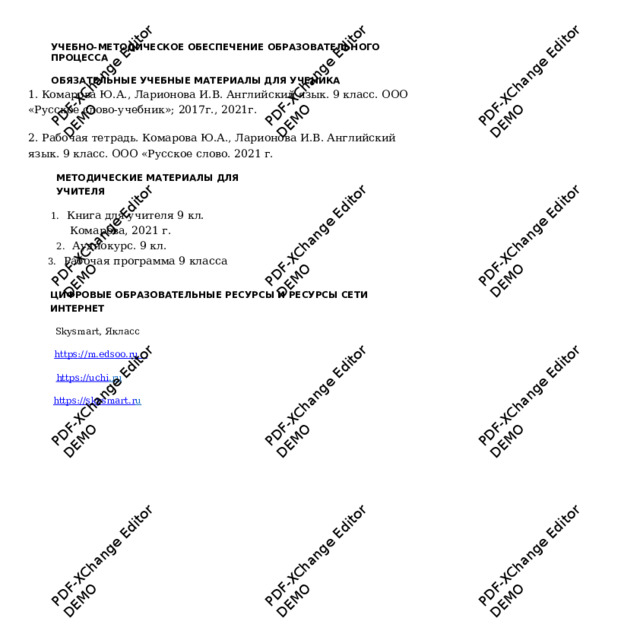 PDF-XChange Editor PDF-XChange Editor DEMO DEMO PDF-XChange Editor DEMO PDF-XChange Editor DEMO PDF-XChange Editor PDF-XChange Editor DEMO DEMO PDF-XChange Editor DEMO PDF-XChange Editor DEMO PDF-XChange Editor DEMO PDF-XChange Editor PDF-XChange Editor DEMO PDF-XChange Editor DEMO DEMO УЧЕБНО - МЕТОДИЧЕСКОЕ ОБЕСПЕЧЕНИЕ ОБ Р АЗОВАТЕЛЬНОГО П Р ОЦЕССА  ОБЯЗАТЕЛЬНЫЕ У ЧЕБНЫЕ МАТЕ Р ИАЛЫ ДЛЯ УЧЕНИКА  1. Ко м арова Ю.А., Ларионова И.В. Ан г лийский яз ы к. 9 кл а сс. ООО «Р у сское с л ово- у чебник»; 2017г., 2021 г . 2. Рабочая те т радь.  Ком а рова Ю.А., Ларионова И.В. Английский язык. 9  класс. ООО «Р у сское с л ово. 2021 г.  МЕТОДИЧЕСКИЕ М АТЕ Р ИАЛЫ ДЛЯ УЧИТЕЛЯ  1.  Кни г а для у чителя 9 кл. Ком а рова, 2021 г .  2.  А у диок у рс. 9 кл.  3.  Рабочая  про г ра м ма  9 класс а  ЦИФ Р ОВЫЕ ОБ Р АЗОВАТЕЛЬН Ы Е Р ЕСУРСЫ И Р ЕСУ Р СЫ СЕТИ ИНТЕ Р НЕТ  Sk y smart, Якласс h ttp s :// m .ed s oo.ru   h ttps://uch i .ru   h ttps:// s k y s m art.r u   