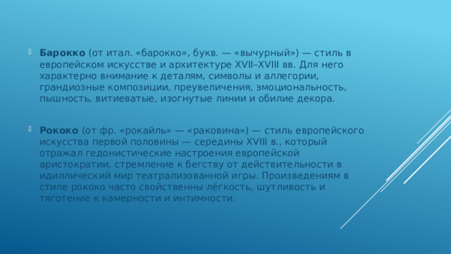 Барокко (от итал. «барокко», букв. — «вычурный») — стиль в европейском искусстве и архитектуре XVII–XVIII вв. Для него характерно внимание к деталям, символы и аллегории, грандиозные композиции, преувеличения, эмоциональность, пышность, витиеватые, изогнутые линии и обилие декора. Рококо (от фр. «рокайль» — «раковина») — стиль европейского искусства первой половины — середины XVIII в., который отражал гедонистические настроения европейской аристократии, стремление к бегству от действительности в идиллический мир театрализованной игры. Произведениям в стиле рококо часто свойственны лёгкость, шутливость и тяготение к камерности и интимности. 