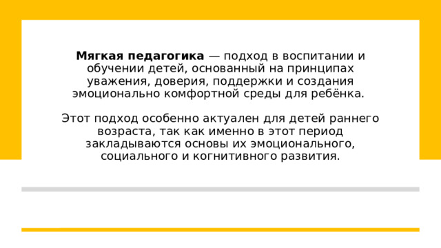 Мягкая педагогика  — подход в воспитании и обучении детей, основанный на принципах уважения, доверия, поддержки и создания эмоционально комфортной среды для ребёнка.   Этот подход особенно актуален для детей раннего возраста, так как именно в этот период закладываются основы их эмоционального, социального и когнитивного развития. 