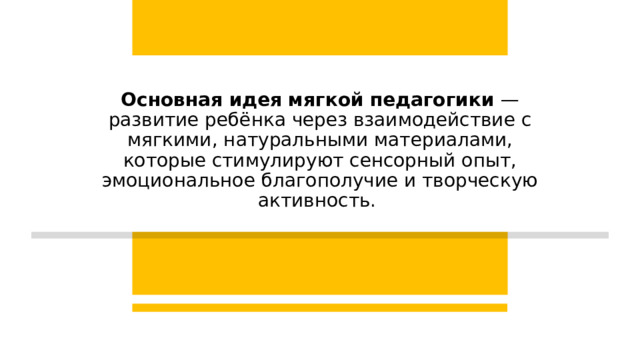 Основная идея мягкой педагогики  — развитие ребёнка через взаимодействие с мягкими, натуральными материалами, которые стимулируют сенсорный опыт, эмоциональное благополучие и творческую активность.  