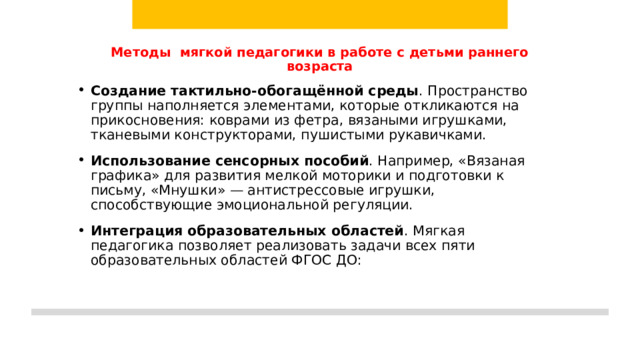 Методы мягкой педагогики в работе с детьми раннего возраста    Создание тактильно-обогащённой среды . Пространство группы наполняется элементами, которые откликаются на прикосновения: коврами из фетра, вязаными игрушками, тканевыми конструкторами, пушистыми рукавичками. Использование сенсорных пособий . Например, «Вязаная графика» для развития мелкой моторики и подготовки к письму, «Мнушки» — антистрессовые игрушки, способствующие эмоциональной регуляции. Интеграция образовательных областей . Мягкая педагогика позволяет реализовать задачи всех пяти образовательных областей ФГОС ДО:   