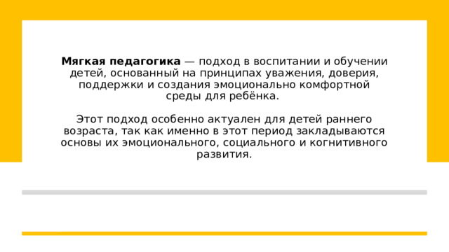 Мягкая педагогика  — подход в воспитании и обучении детей, основанный на принципах уважения, доверия, поддержки и создания эмоционально комфортной среды для ребёнка.   Этот подход особенно актуален для детей раннего возраста, так как именно в этот период закладываются основы их эмоционального, социального и когнитивного развития. 