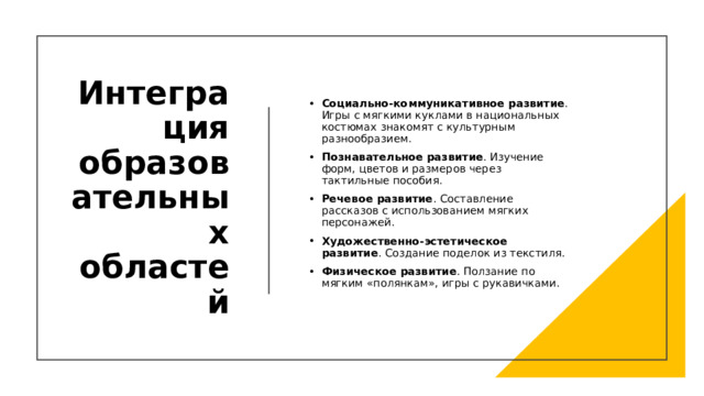 Интеграция образовательных областей Социально-коммуникативное развитие . Игры с мягкими куклами в национальных костюмах знакомят с культурным разнообразием. Познавательное развитие . Изучение форм, цветов и размеров через тактильные пособия. Речевое развитие . Составление рассказов с использованием мягких персонажей. Художественно-эстетическое развитие . Создание поделок из текстиля. Физическое развитие . Ползание по мягким «полянкам», игры с рукавичками. 