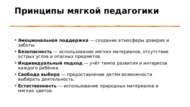 Принципы мягкой педагогики   Эмоциональная поддержка  — создание атмосферы доверия и заботы. Безопасность  — использование мягких материалов, отсутствие острых углов и опасных предметов. Индивидуальный подход  — учёт темпа развития и интересов каждого ребёнка. Свобода выбора  — предоставление детям возможности выбирать деятельность. Естественность  — использование природных материалов и мягких цветов. 