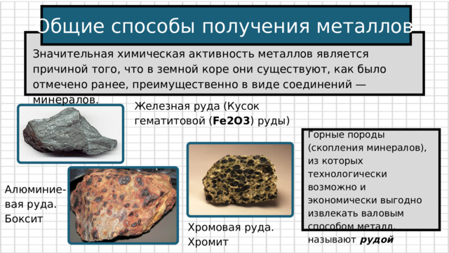 Общие способы получения металлов Значительная химическая активность металлов является причиной того, что в земной коре они существуют, как было отмечено ранее, преимущественно в виде соединений — минералов. Железная руда (Кусок гематитовой ( Fe2O3 ) руды) Горные породы (скопления минералов), из которых технологически возможно и экономически выгодно извлекать валовым способом металл, называют рудой Алюминие-вая руда. Боксит Хромовая руда. Хромит 