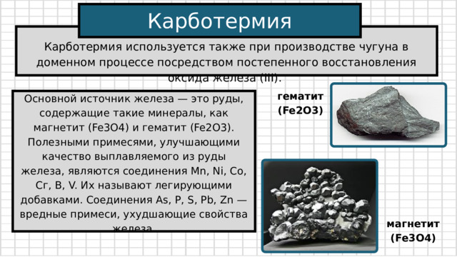 Карботермия Карботермия используется также при производстве чугуна в доменном процессе посредством постепенного восстановления оксида железа (ІІІ). гематит (Fe2О3) Основной источник железа — это руды, содержащие такие минералы, как магнетит (Fe3O4) и гематит (Fe2О3). Полезными примесями, улучшающими качество выплавляемого из руды железа, являются соединения Mn, Ni, Co, Сг, В, V. Их называют легирующими добавками. Соединения As, P, S, Pb, Zn — вредные примеси, ухудшающие свойства железа. магнетит (Fe3O4) 