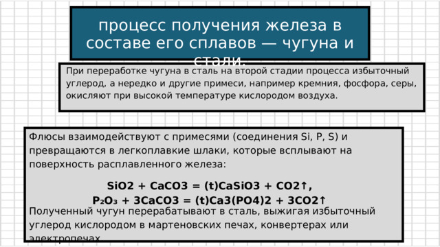 процесс получения железа в составе его сплавов — чугуна и стали. При переработке чугуна в сталь на второй стадии процесса избыточный углерод, а нередко и другие примеси, например кремния, фосфора, серы, окисляют при высокой температуре кислородом воздуха. Флюсы взаимодействуют с примесями (соединения Si, P, Ѕ) и превращаются в легкоплавкие шлаки, которые всплывают на поверхность расплавленного железа: SiO2 + CaCO3 = (t)CaSiO3 + CO2↑, P₂O₃ + 3CaCO3 = (t)Ca3(PO4)2 + 3CO2↑ Полученный чугун перерабатывают в сталь, выжигая избыточный углерод кислородом в мартеновских печах, конвертерах или электропечах. 