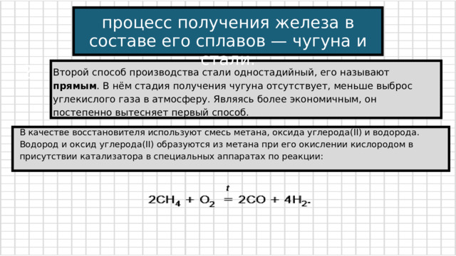 процесс получения железа в составе его сплавов — чугуна и стали. 2 Второй способ производства стали одностадийный, его называют прямым . В нём стадия получения чугуна отсутствует, меньше выброс углекислого газа в атмосферу. Являясь более экономичным, он постепенно вытесняет первый способ. В качестве восстановителя используют смесь метана, оксида углерода(II) и водорода. Водород и оксид углерода(II) образуются из метана при его окислении кислородом в присутствии катализатора в специальных аппаратах по реакции: 