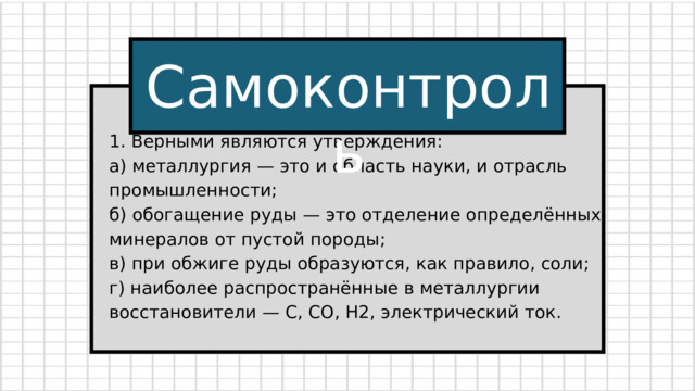 Самоконтроль 1. Верными являются утверждения: а) металлургия — это и область науки, и отрасль промышленности; б) обогащение руды — это отделение определённых минералов от пустой породы; в) при обжиге руды образуются, как правило, соли; г) наиболее распространённые в металлургии восстановители — С, СО, Н2, электрический ток. 