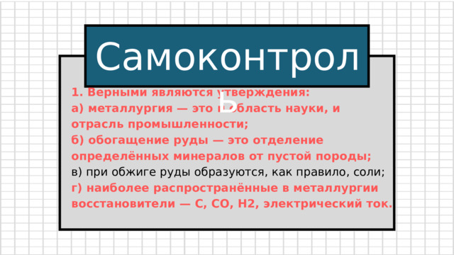 Самоконтроль 1. Верными являются утверждения: а) металлургия — это и область науки, и отрасль промышленности; б) обогащение руды — это отделение определённых минералов от пустой породы; в) при обжиге руды образуются, как правило, соли; г) наиболее распространённые в металлургии восстановители — С, СО, Н2, электрический ток.  