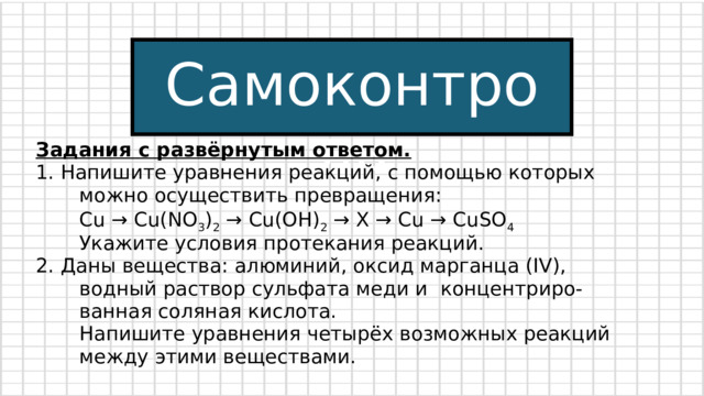 Самоконтроль Задания с развёрнутым ответом. 1. Напишите уравнения реакций, с помощью которых  можно осуществить превращения:  Cu → Cu(NO 3 ) 2 → Cu(OH) 2 → Х → Сu → CuSO 4  Укажите условия протекания реакций. 2. Даны вещества: алюминий, оксид марганца (IV),  водный раствор сульфата меди и концентриро-  ванная соляная кислота.  Напишите уравнения четырёх возможных реакций  между этими веществами. 