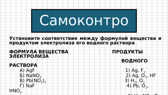 Самоконтроль Установите соответствие между формулой вещества и продуктом электролиза его водного раствора ФОРМУЛА ВЕЩЕСТВА ПРОДУКТЫ ЭЛЕКТРОЛИЗА  ВОДНОГО РАСТВОРА  А) AgF 1) Ag, F 2  Б) NaNO 3 2) Ag, O 2 , HF  B) Pb(NO 3 ) 2 3) H 2 , O 2  Г) NaF 4) Pb, O 2 , HNO 3  5) H 2 , NO 2 , O 2  6) NaOH, H 2 , F 2 