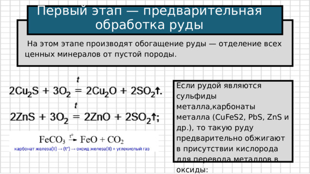 Первый этап — предварительная обработка руды  На этом этапе производят обогащение руды — отделение всех ценных минералов от пустой породы. Если рудой являются сульфиды металла,карбонаты металла (CuFeS2, PbS, ZnS и др.), то такую руду предварительно обжигают в присутствии кислорода для перевода металлов в оксиды: 