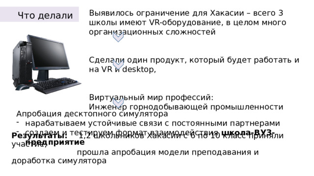 Что делали Выявилось ограничение для Хакасии – всего 3 школы имеют VR-оборудование, в целом много организационных сложностей   Сделали один продукт, который будет работать и на VR и desktop, Виртуальный мир профессий:  Инженер горнодобывающей промышленности Апробация десктопного симулятора нарабатываем устойчивые связи с постоянными партнерами создаем и тестируем формат взаимодействия школа-ВУЗ-предприятие  Результаты: 1,2 школьников Хакасии с 6 по 10 класс приняли участие,  прошла апробация модели преподавания и доработка симулятора 