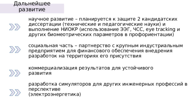 Дальнейшее развитие    научное развитие – планируется к защите 2 кандидатских диссертации (технические и педагогические науки) и выполнение НИОКР (использование ЭЭГ, ЧСС, eye tracking и других биомеотрических параметров в профориентации) социальная часть – партнерство с крупным индустриальным предприятием для финансового обеспечения внедрения разработок на территориях его присутствия коммерциализация результатов для устойчивого развития разработка симуляторов для других инженерных профессий в перспективе  (электроэнергетика) 
