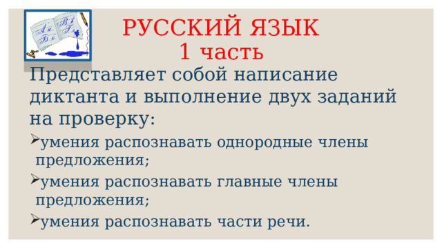 РУССКИЙ ЯЗЫК  1 часть Представляет собой написание диктанта и выполнение двух заданий на проверку: умения распознавать однородные члены предложения; умения распознавать главные члены предложения; умения распознавать части речи. 