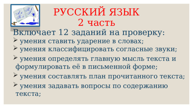 РУССКИЙ ЯЗЫК  2 часть Включает 12 заданий на проверку:  умения ставить ударение в словах;  умения классифицировать согласные звуки;  умения определять главную мысль текста и формулировать её в письменной форме;  умения составлять план прочитанного текста;  умения задавать вопросы по содержанию текста; 