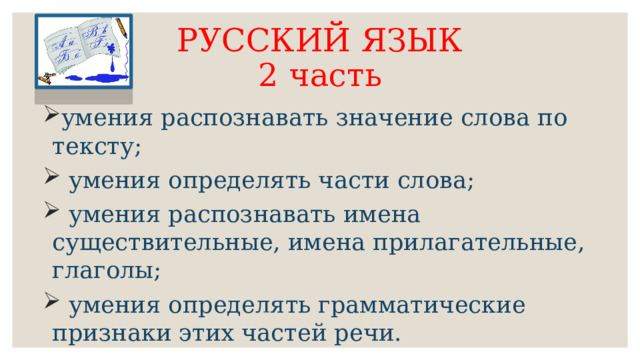 РУССКИЙ ЯЗЫК  2 часть умения распознавать значение слова по тексту;  умения определять части слова;  умения распознавать имена существительные, имена прилагательные, глаголы;  умения определять грамматические признаки этих частей речи. 
