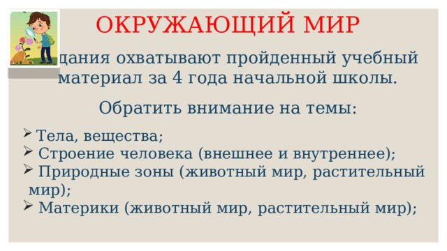 ОКРУЖАЮЩИЙ МИР Задания охватывают пройденный учебный материал за 4 года начальной школы. Обратить внимание на темы:  Тела, вещества;  Строение человека (внешнее и внутреннее);  Природные зоны (животный мир, растительный мир);  Материки (животный мир, растительный мир); 